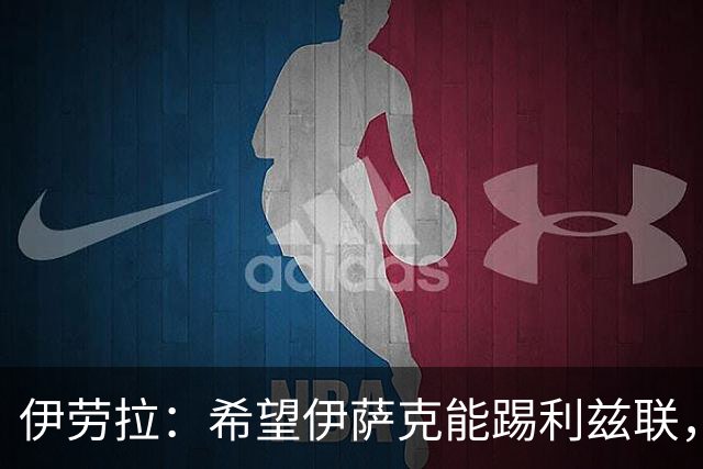 伊劳拉：希望伊萨克能踢利兹联，并好好完成季前备战