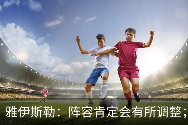 雅伊斯勒：阵容肯定会有所调整；我们把大牌球员离队视作机会